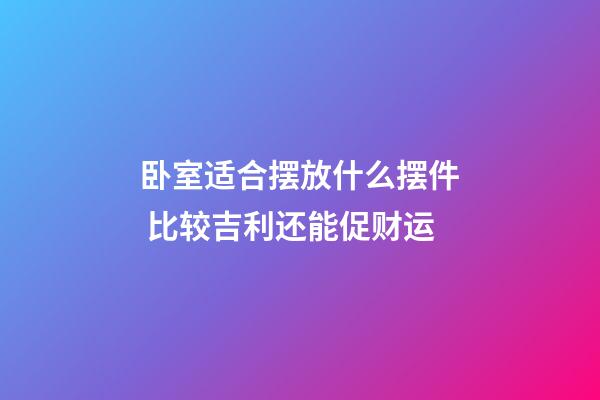 卧室适合摆放什么摆件 比较吉利还能促财运
